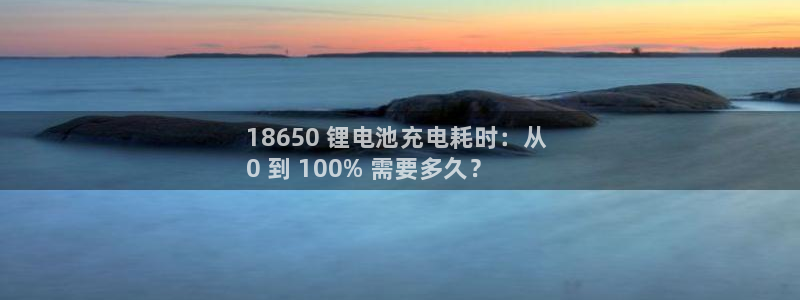 尊龙实业有限公司：18650 锂电池充电耗时：从 
0 到 100% 需要多久？