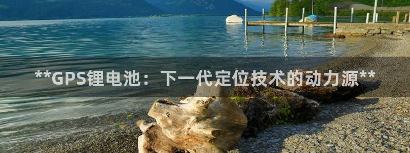 尊龙凯时能提现吗：**GPS锂电池：下一代定位技术的动力源**